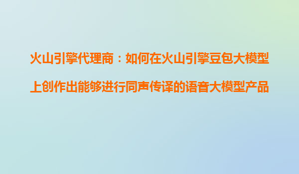 火山引擎代理商：如何在火山引擎豆包大模型上创作出能够进行同声传译的语音大模型产品？