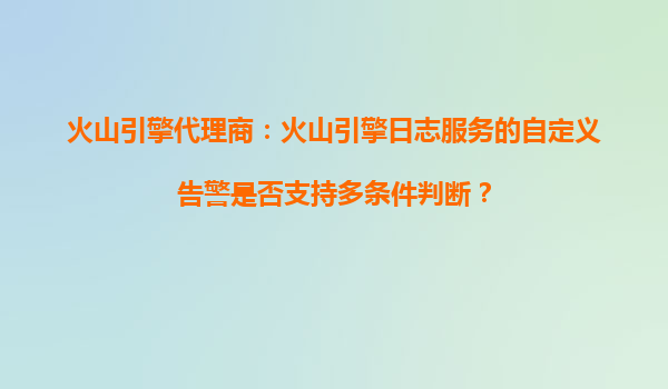 火山引擎代理商：火山引擎日志服务的自定义告警是否支持多条件判断？