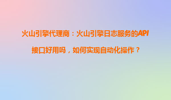火山引擎代理商：火山引擎日志服务的API接口好用吗，如何实现自动化操作？