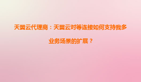 天翼云代理商：天翼云对等连接如何支持我多业务场景的扩展？