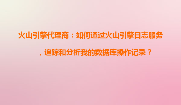 火山引擎代理商：如何通过火山引擎日志服务，追踪和分析我的数据库操作记录？