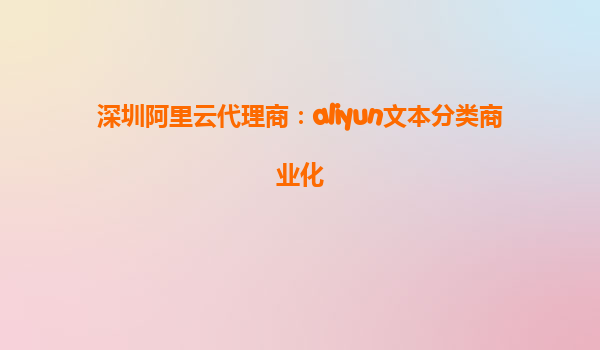 深圳阿里云代理商：aliyun文本分类商业化