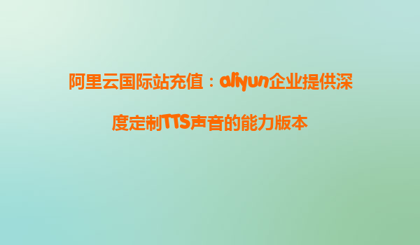 阿里云国际站充值：aliyun企业提供深度定制TTS声音的能力版本