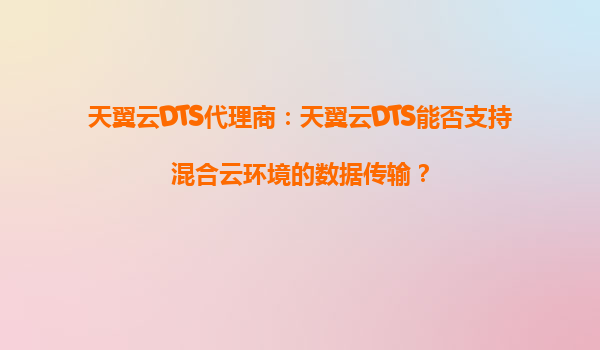 天翼云DTS代理商：天翼云DTS能否支持混合云环境的数据传输？