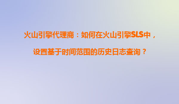 火山引擎代理商：如何在火山引擎SLS中，设置基于时间范围的历史日志查询？