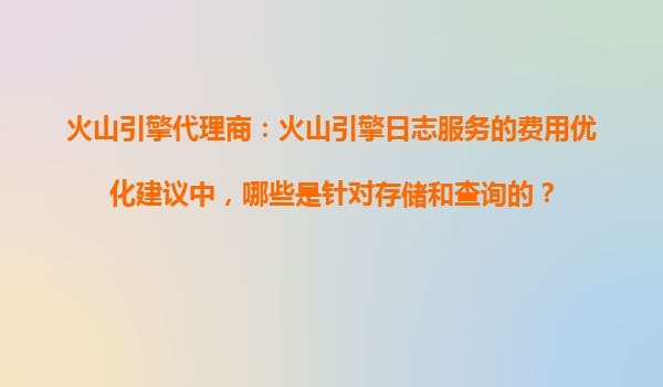 火山引擎代理商：火山引擎日志服务的费用优化建议中，哪些是针对存储和查询的？