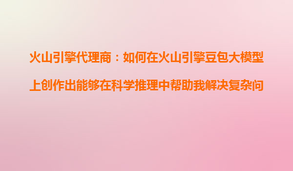 火山引擎代理商：如何在火山引擎豆包大模型上创作出能够在科学推理中帮助我解决复杂问题的AI产品？