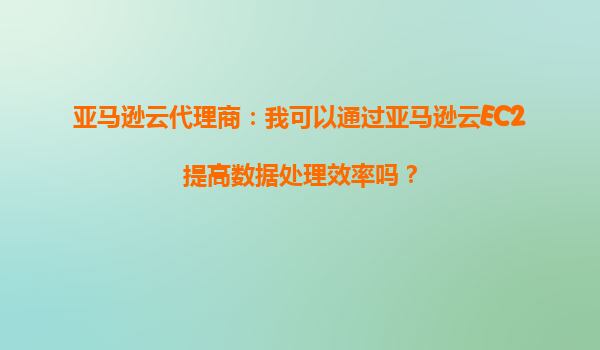 亚马逊云代理商：我可以通过亚马逊云EC2提高数据处理效率吗？