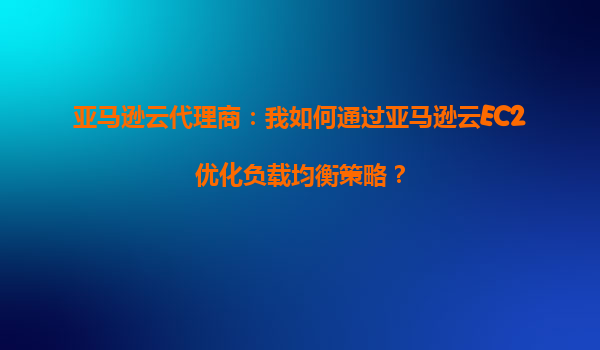 亚马逊云代理商：我如何通过亚马逊云EC2优化负载均衡策略？