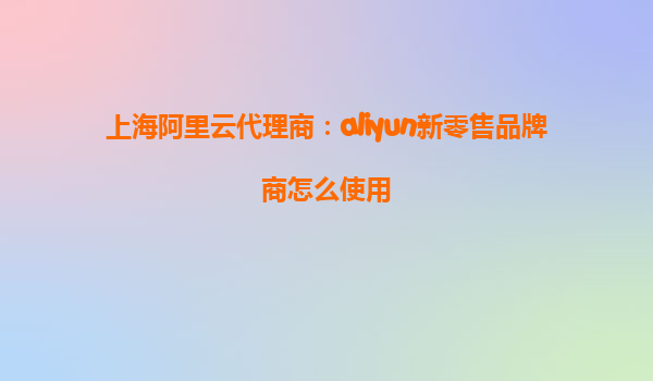 上海阿里云代理商：aliyun新零售品牌商怎么使用