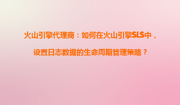 火山引擎代理商：如何在火山引擎SLS中，设置日志数据的生命周期管理策略？