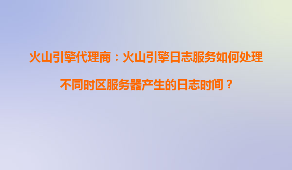 火山引擎代理商：火山引擎日志服务如何处理不同时区服务器产生的日志时间？