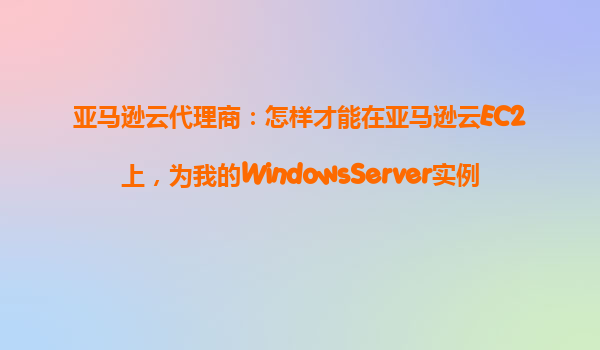 亚马逊云代理商：怎样才能在亚马逊云EC2上，为我的WindowsServer实例配置远程桌面连接（RDP）？