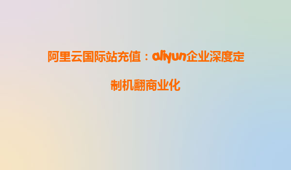 阿里云国际站充值：aliyun企业深度定制机翻商业化