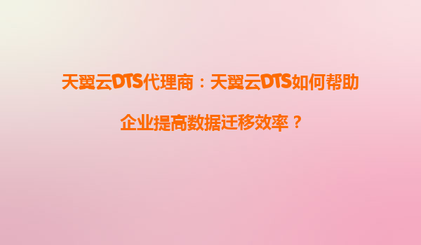 天翼云DTS代理商：天翼云DTS如何帮助企业提高数据迁移效率？