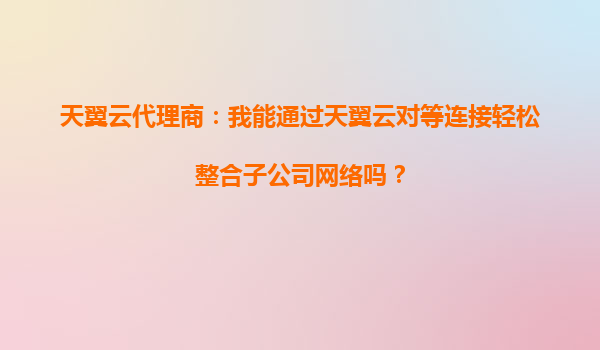 天翼云代理商：我能通过天翼云对等连接轻松整合子公司网络吗？