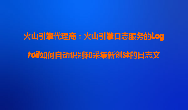 火山引擎代理商：火山引擎日志服务的Logtail如何自动识别和采集新创建的日志文件？