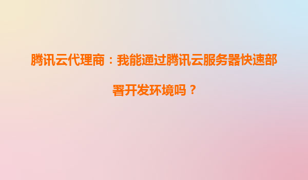 腾讯云代理商：我能通过腾讯云服务器快速部署开发环境吗？