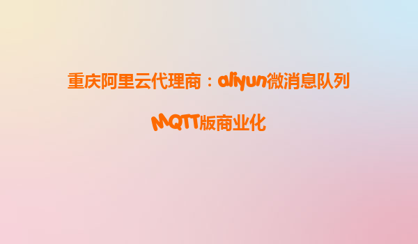 重庆阿里云代理商：aliyun微消息队列MQTT版商业化