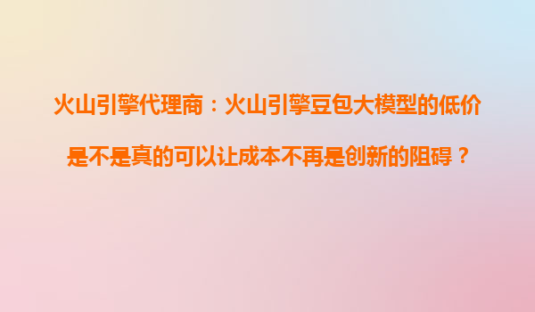 火山引擎代理商：火山引擎豆包大模型的低价是不是真的可以让成本不再是创新的阻碍？