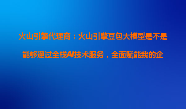 火山引擎代理商：火山引擎豆包大模型是不是能够通过全栈AI技术服务，全面赋能我的企业？