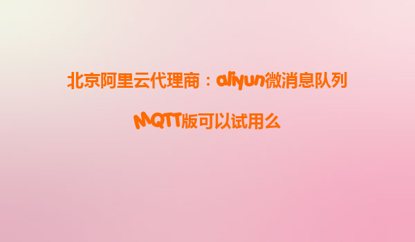 北京阿里云代理商：aliyun微消息队列MQTT版可以试用么