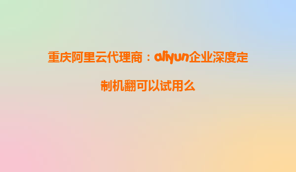 重庆阿里云代理商：aliyun企业深度定制机翻可以试用么