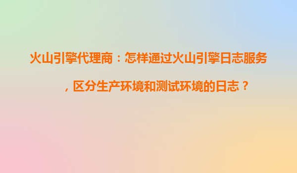 火山引擎代理商：怎样通过火山引擎日志服务，区分生产环境和测试环境的日志？