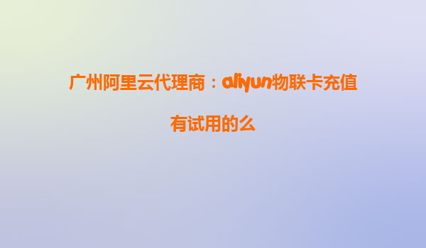 广州阿里云代理商：aliyun物联卡充值有试用的么