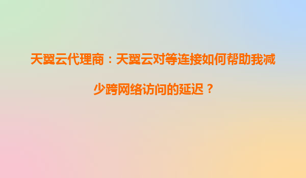 天翼云代理商：天翼云对等连接如何帮助我减少跨网络访问的延迟？