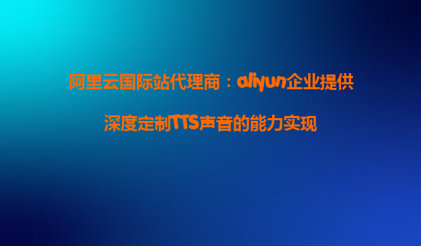 阿里云国际站代理商：aliyun企业提供深度定制TTS声音的能力实现