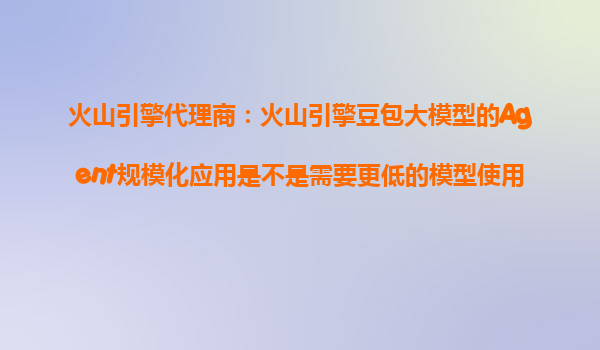 火山引擎代理商：火山引擎豆包大模型的Agent规模化应用是不是需要更低的模型使用成本来推动？