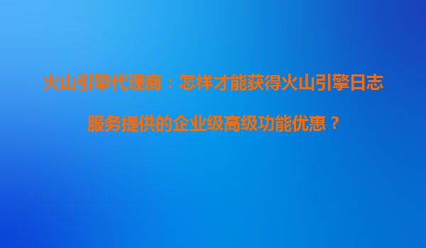 火山引擎代理商：怎样才能获得火山引擎日志服务提供的企业级高级功能优惠？