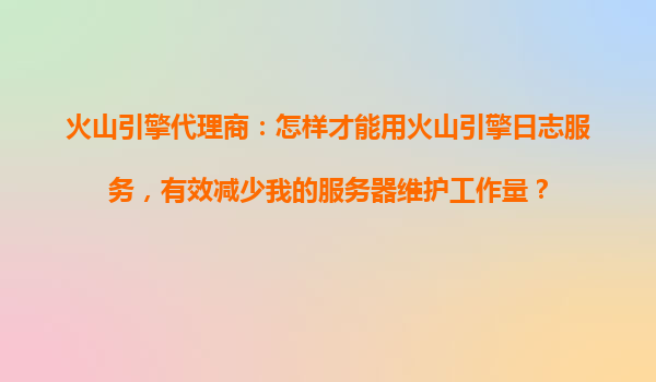 火山引擎代理商：怎样才能用火山引擎日志服务，有效减少我的服务器维护工作量？