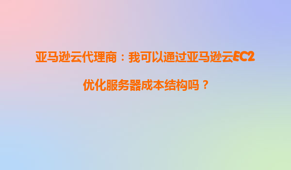 亚马逊云代理商：我可以通过亚马逊云EC2优化服务器成本结构吗？