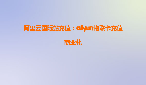 阿里云国际站充值：aliyun物联卡充值商业化