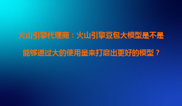 火山引擎代理商：火山引擎豆包大模型是不是能够通过大的使用量来打磨出更好的模型？