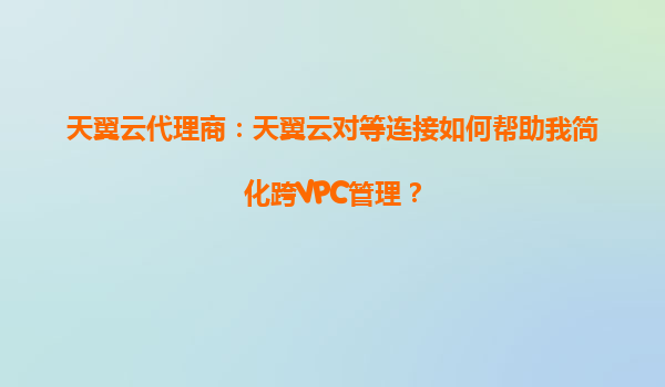 天翼云代理商：天翼云对等连接如何帮助我简化跨VPC管理？