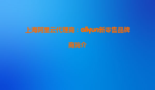 上海阿里云代理商：aliyun新零售品牌商简介