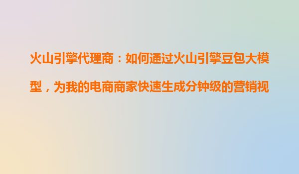 火山引擎代理商：如何通过火山引擎豆包大模型，为我的电商商家快速生成分钟级的营销视频？