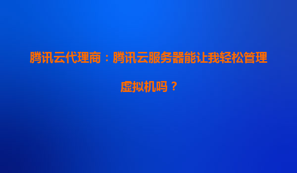 腾讯云代理商：腾讯云服务器能让我轻松管理虚拟机吗？