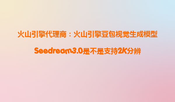 火山引擎代理商：火山引擎豆包视觉生成模型Seedream3.0是不是支持2K分辨率直出，能提升我文生图的美感和真实度？