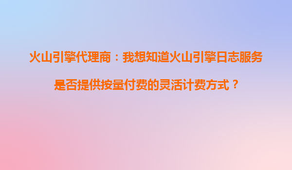 火山引擎代理商：我想知道火山引擎日志服务是否提供按量付费的灵活计费方式？