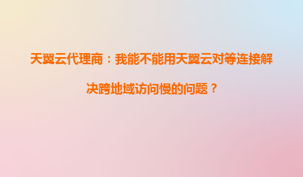 天翼云代理商：我能不能用天翼云对等连接解决跨地域访问慢的问题？