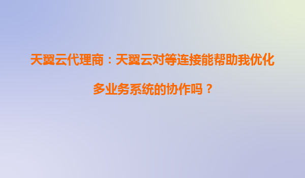 天翼云代理商：天翼云对等连接能帮助我优化多业务系统的协作吗？