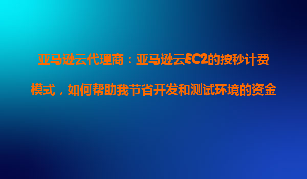 亚马逊云代理商：亚马逊云EC2的按秒计费模式，如何帮助我节省开发和测试环境的资金？