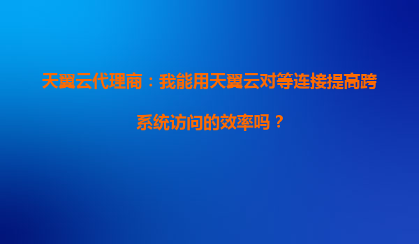 天翼云代理商：我能用天翼云对等连接提高跨系统访问的效率吗？
