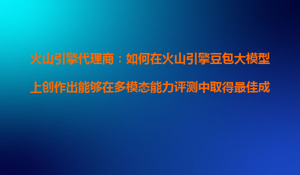 火山引擎代理商：如何在火山引擎豆包大模型上创作出能够在多模态能力评测中取得最佳成绩的AI产品？