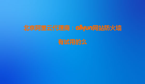 北京阿里云代理商：aliyun网站防火墙有试用的么