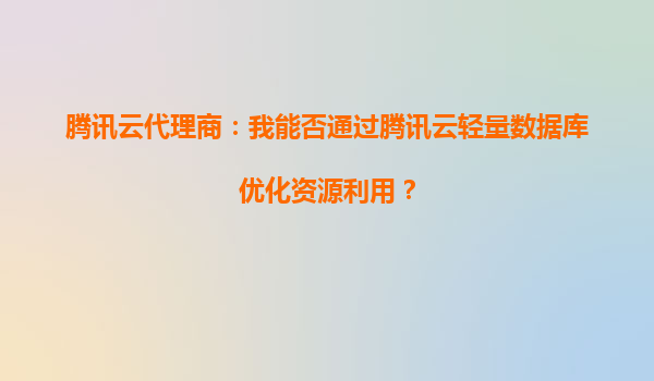 腾讯云代理商：我能否通过腾讯云轻量数据库优化资源利用？